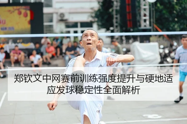 郑钦文中网赛前训练强度提升与硬地适应发球稳定性全面解析