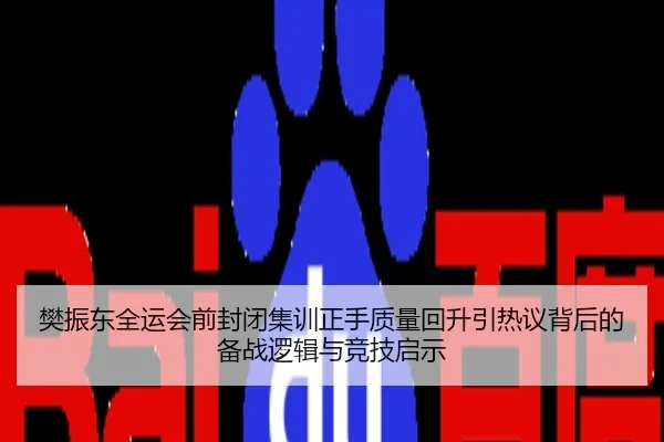 樊振东全运会前封闭集训正手质量回升引热议背后的备战逻辑与竞技启示