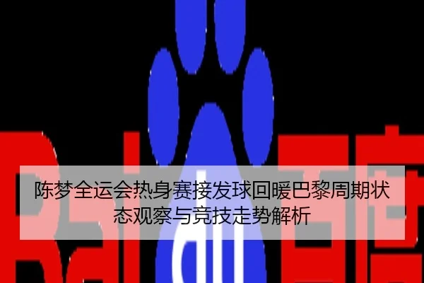 陈梦全运会热身赛接发球回暖巴黎周期状态观察与竞技走势解析